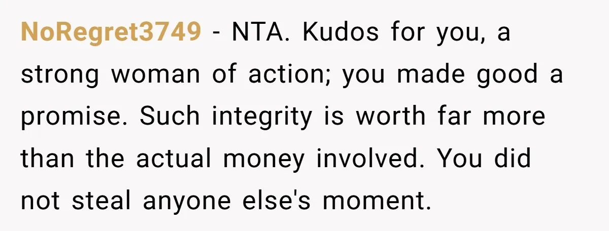 NoRegret3749 − NTA. Kudos for you, a strong woman of action; you made good a promise. Such integrity is worth far more than the actual money involved. You did not...