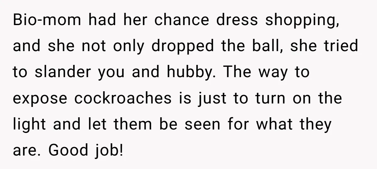 Bio-mom had her chance dress shopping, and she not only dropped the ball, she tried to slander you and hubby. The way to expose cockroaches is just to turn on...
