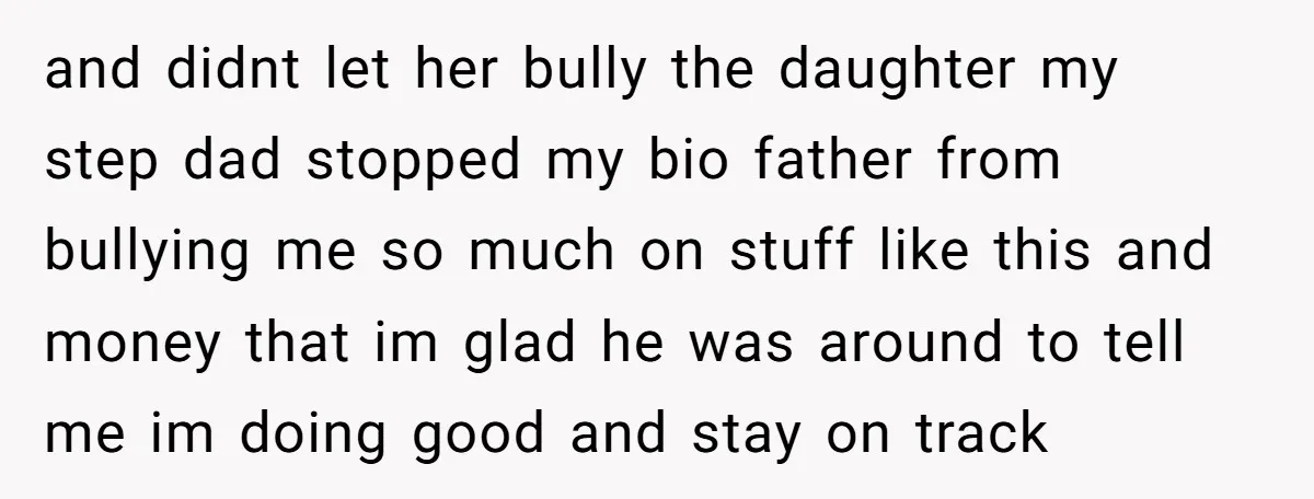 and didnt let her bully the daughter my step dad stopped my bio father from bullying me so much on stuff like this and money that im glad he was...