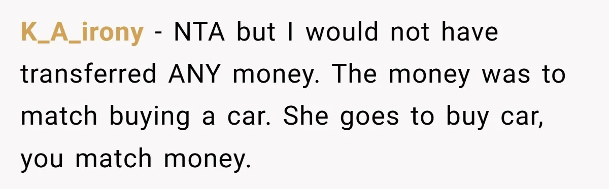 K_A_irony − NTA but I would not have transferred ANY money. The money was to match buying a car. She goes to buy car, you match money.