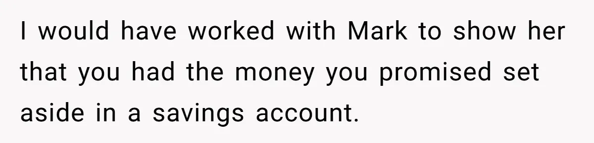 I would have worked with Mark to show her that you had the money you promised set aside in a savings account.
