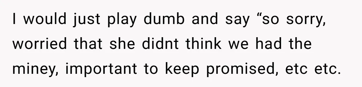 I would just play dumb and say “so sorry, worried that she didnt think we had the miney, important to keep promised, etc etc.