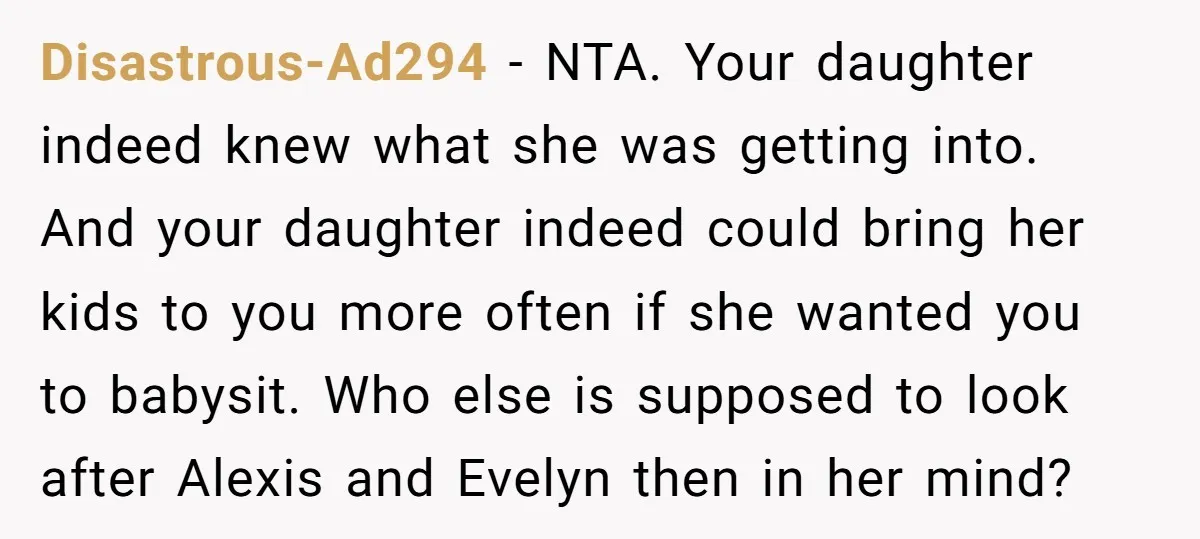 Disastrous-Ad294 − NTA. Your daughter indeed knew what she was getting into. And your daughter indeed could bring her kids to you more often if she wanted you to babysit....