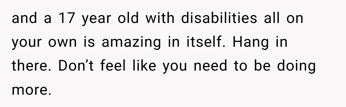 and a 17 year old with disabilities all on your own is amazing in itself. Hang in there. Don’t feel like you need to be doing more.