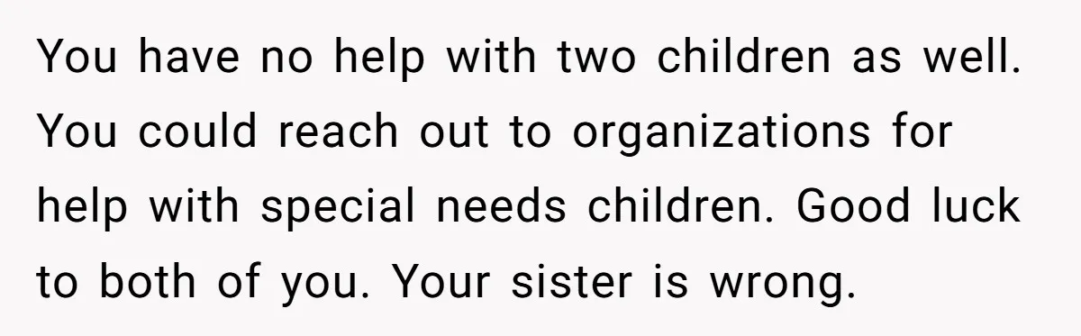 You have no help with two children as well. You could reach out to organizations for help with special needs children. Good luck to both of you. Your sister is...