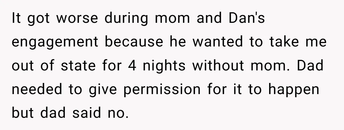 It got worse during mom and Dan's engagement because he wanted to take me out of state for 4 nights without mom. Dad needed to give permission for it to...