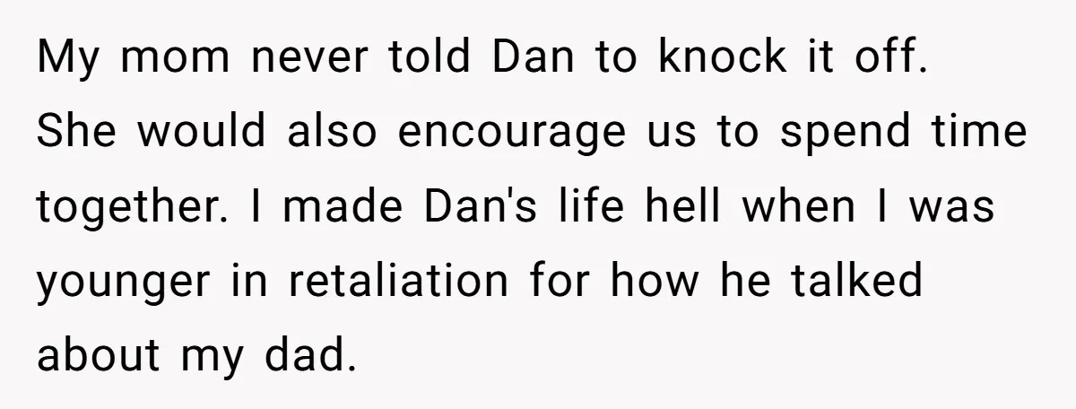 My mom never told Dan to knock it off. She would also encourage us to spend time together. I made Dan's life hell when I was younger in retaliation for...