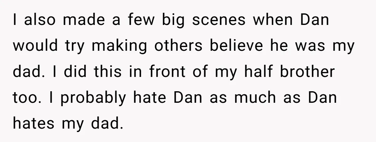 I also made a few big scenes when Dan would try making others believe he was my dad. I did this in front of my half brother too. I probably...