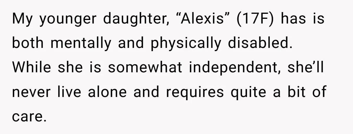 My younger daughter, “Alexis” (17F) has is both mentally and physically disabled. While she is somewhat independent, she’ll never live alone and requires quite a bit of care.