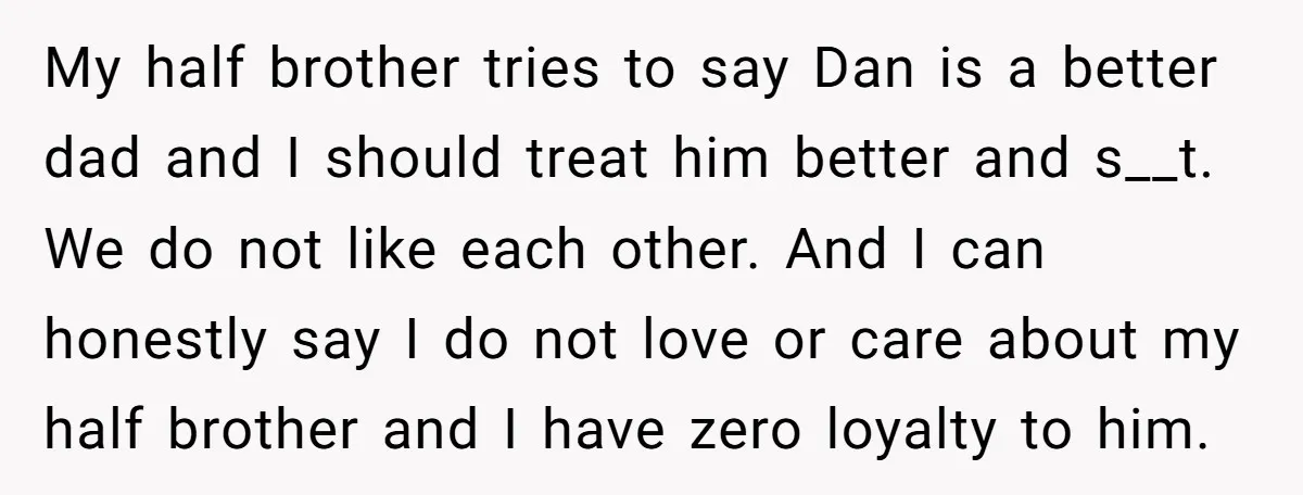 My half brother tries to say Dan is a better dad and I should treat him better and s__t. We do not like each other. And I can honestly say...