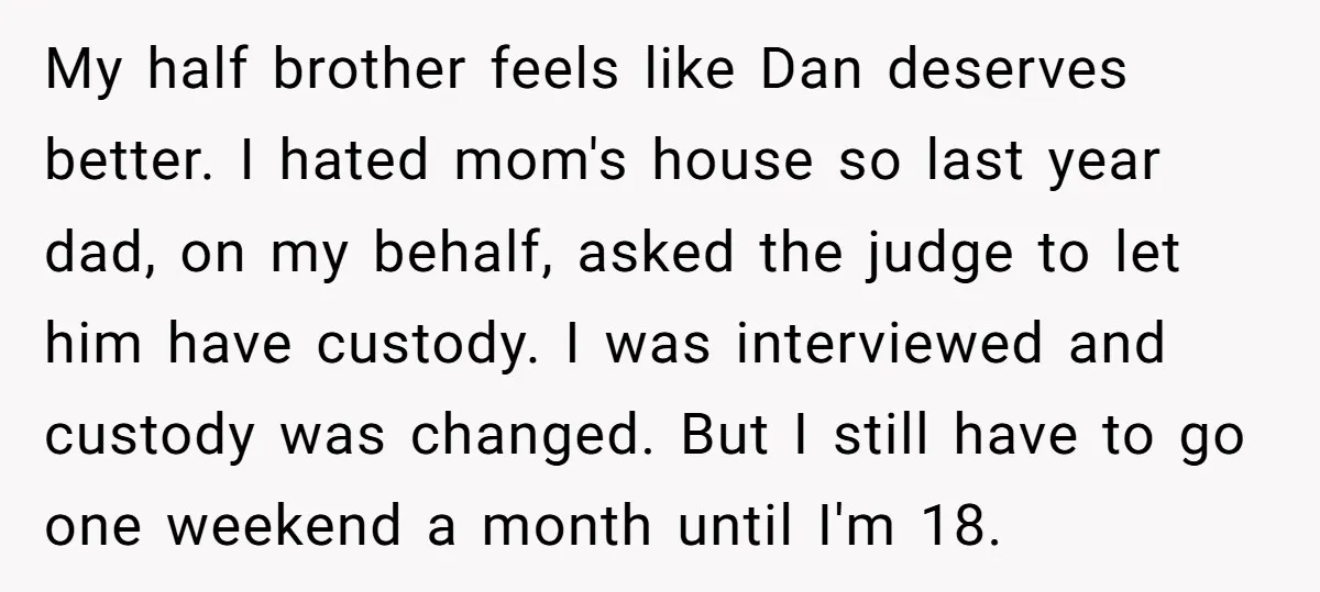 My half brother feels like Dan deserves better. I hated mom's house so last year dad, on my behalf, asked the judge to let him have custody. I was interviewed...