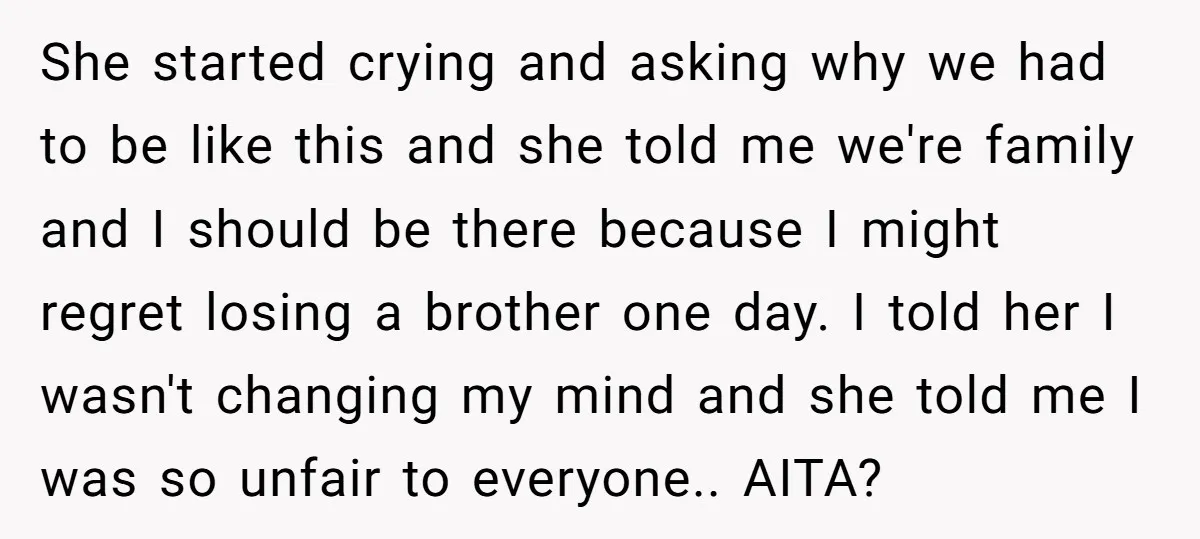 She started crying and asking why we had to be like this and she told me we're family and I should be there because I might regret losing a brother...