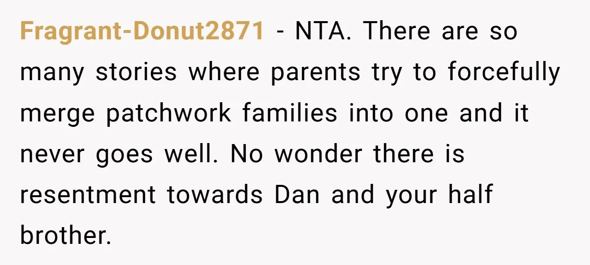 Fragrant-Donut2871 − NTA. There are so many stories where parents try to forcefully merge patchwork families into one and it never goes well. No wonder there is resentment towards Dan...