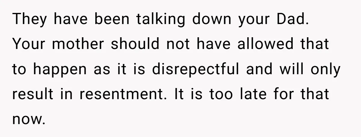 They have been talking down your Dad. Your mother should not have allowed that to happen as it is disrepectful and will only result in resentment. It is too late...