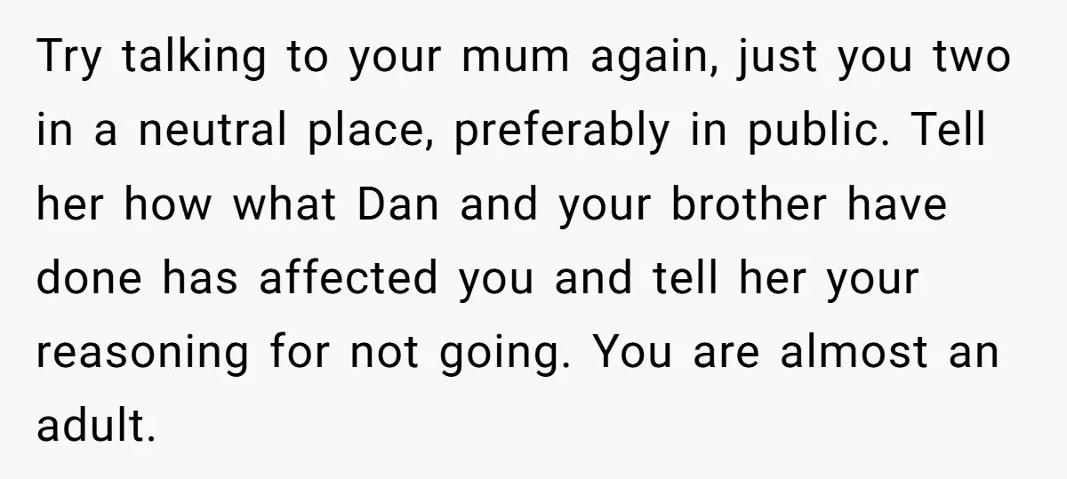 Try talking to your mum again, just you two in a neutral place, preferably in public. Tell her how what Dan and your brother have done has affected you and...