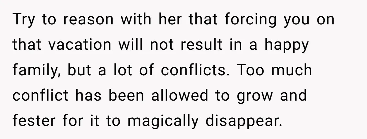 Try to reason with her that forcing you on that vacation will not result in a happy family, but a lot of conflicts. Too much conflict has been allowed to...