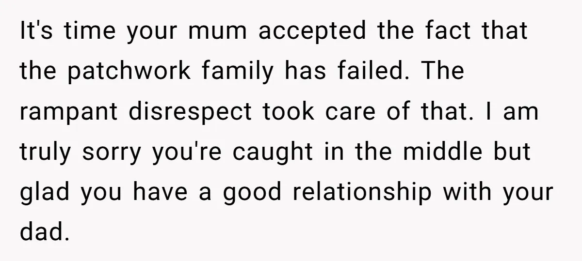 It's time your mum accepted the fact that the patchwork family has failed. The rampant disrespect took care of that. I am truly sorry you're caught in the middle but...