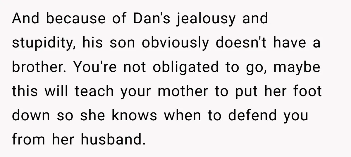 And because of Dan's jealousy and stupidity, his son obviously doesn't have a brother. You're not obligated to go, maybe this will teach your mother to put her foot down...
