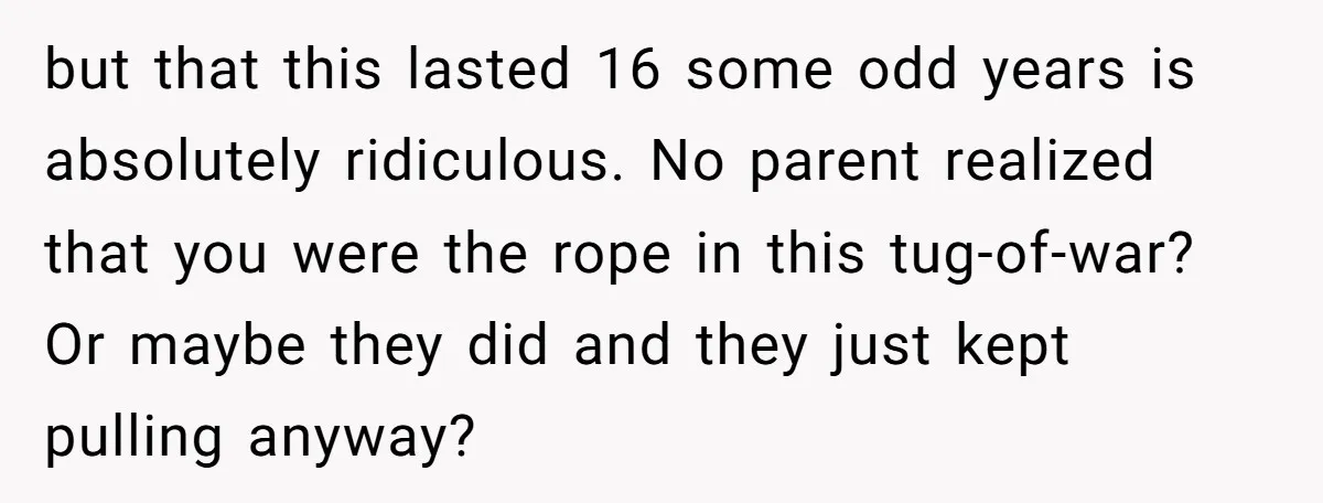 but that this lasted 16 some odd years is absolutely ridiculous. No parent realized that you were the rope in this tug-of-war? Or maybe they did and they just kept...