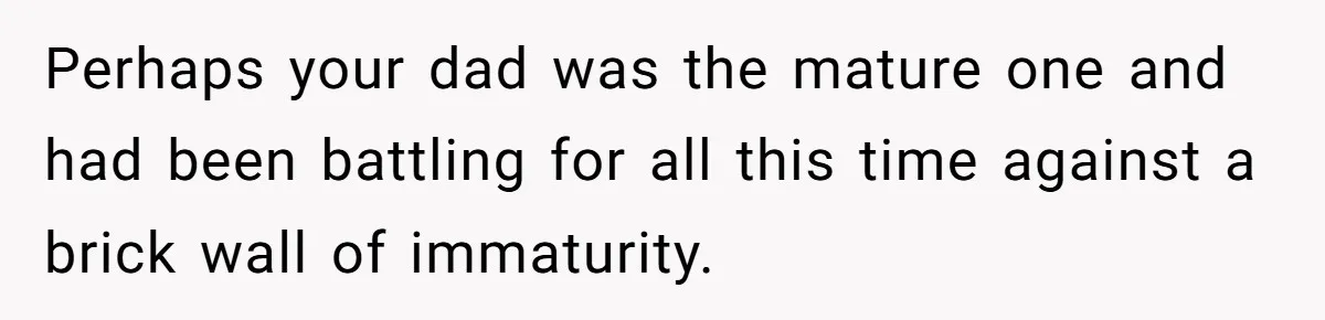 Perhaps your dad was the mature one and had been battling for all this time against a brick wall of immaturity.