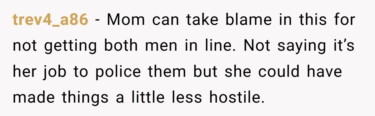trev4_a86 − Mom can take blame in this for not getting both men in line. Not saying it’s her job to police them but she could have made things a...