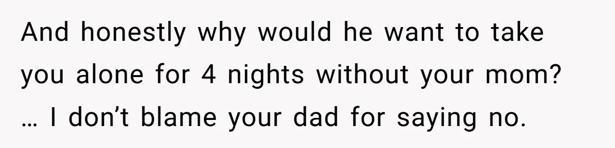 And honestly why would he want to take you alone for 4 nights without your mom? … I don’t blame your dad for saying no.