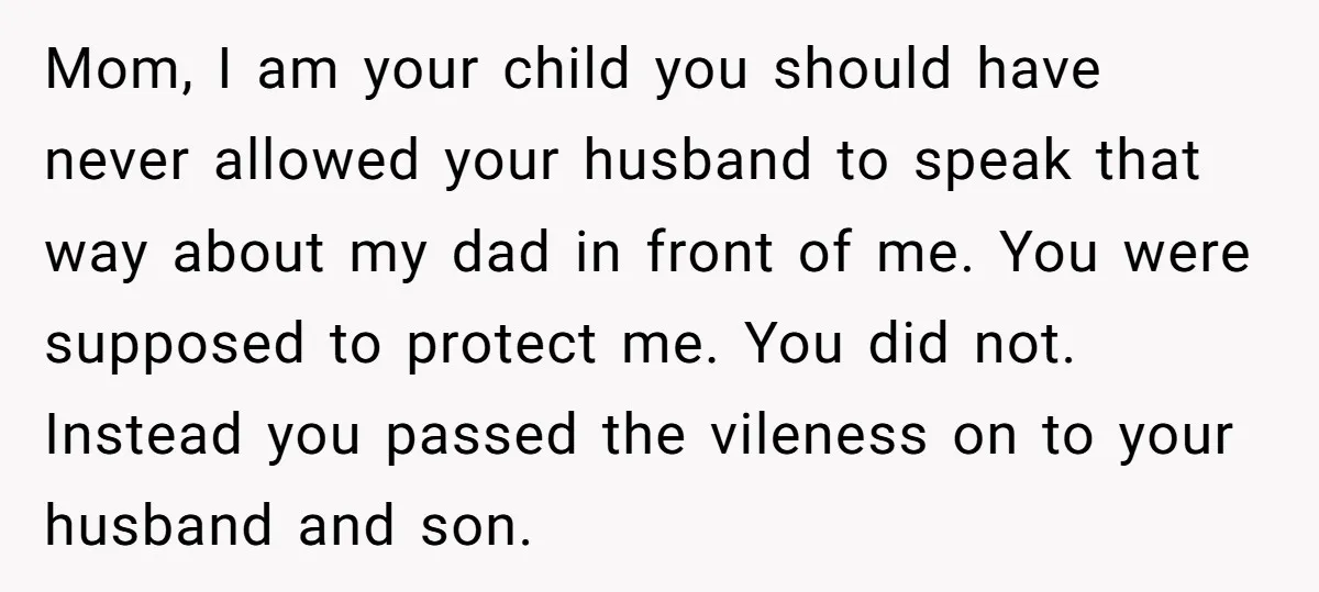 Mom, I am your child you should have never allowed your husband to speak that way about my dad in front of me. You were supposed to protect me. You...