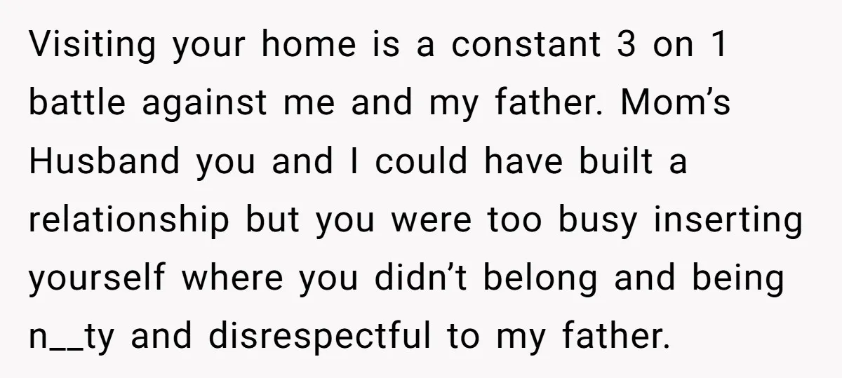 Visiting your home is a constant 3 on 1 battle against me and my father. Mom’s Husband you and I could have built a relationship but you were too busy...