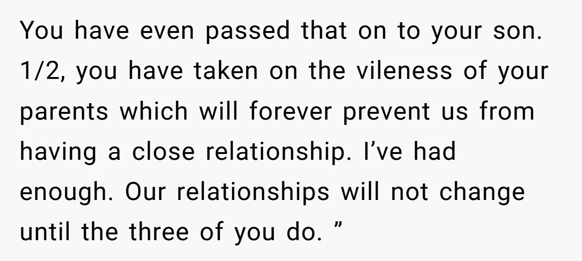 You have even passed that on to your son. 1/2, you have taken on the vileness of your parents which will forever prevent us from having a close relationship. I’ve...