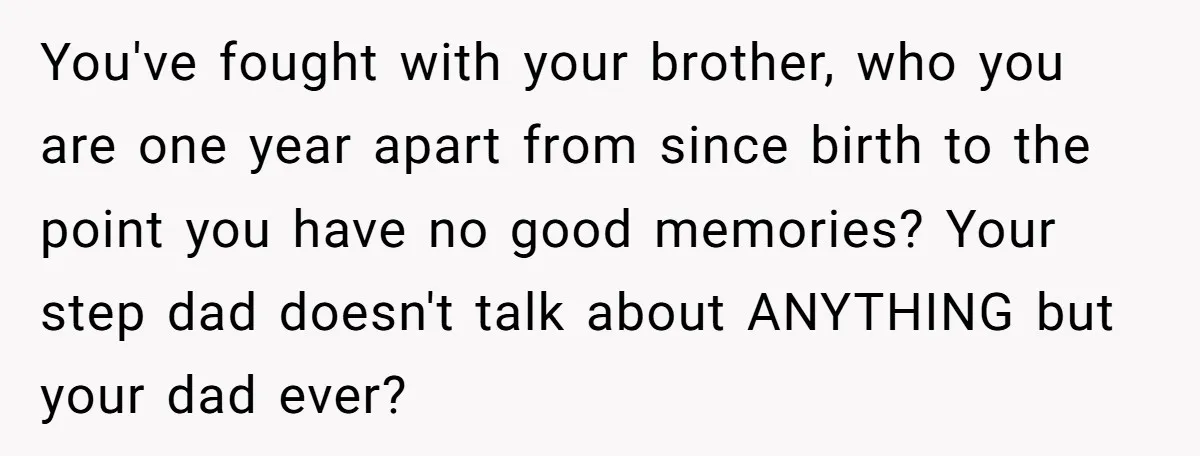 You've fought with your brother, who you are one year apart from since birth to the point you have no good memories? Your step dad doesn't talk about ANYTHING but...