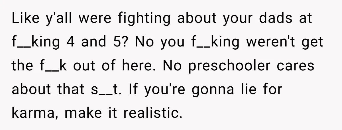 Like y'all were fighting about your dads at f__king 4 and 5? No you f__king weren't get the f__k out of here. No preschooler cares about that s__t. If you're...
