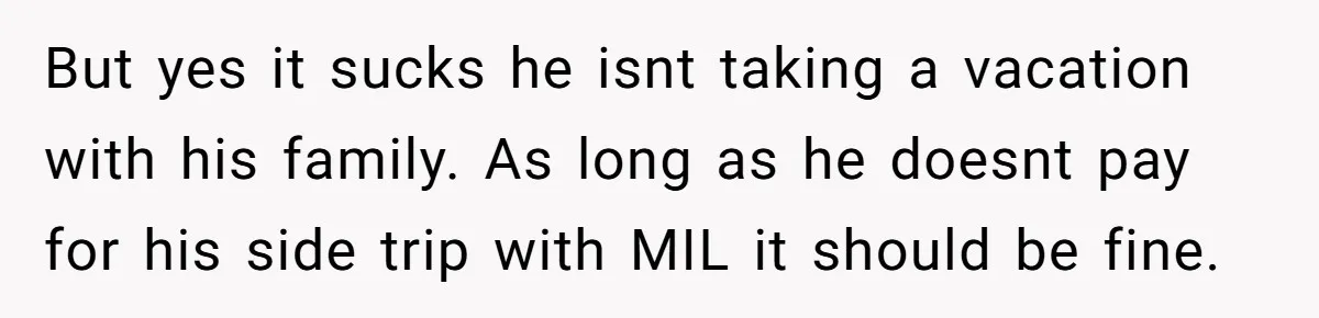 But yes it sucks he isnt taking a vacation with his family. As long as he doesnt pay for his side trip with MIL it should be fine.