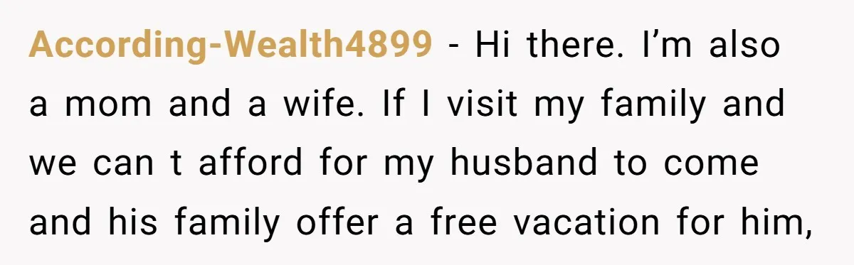 According-Wealth4899 − Hi there. I’m also a mom and a wife. If I visit my family and we can t afford for my husband to come and his family offer...