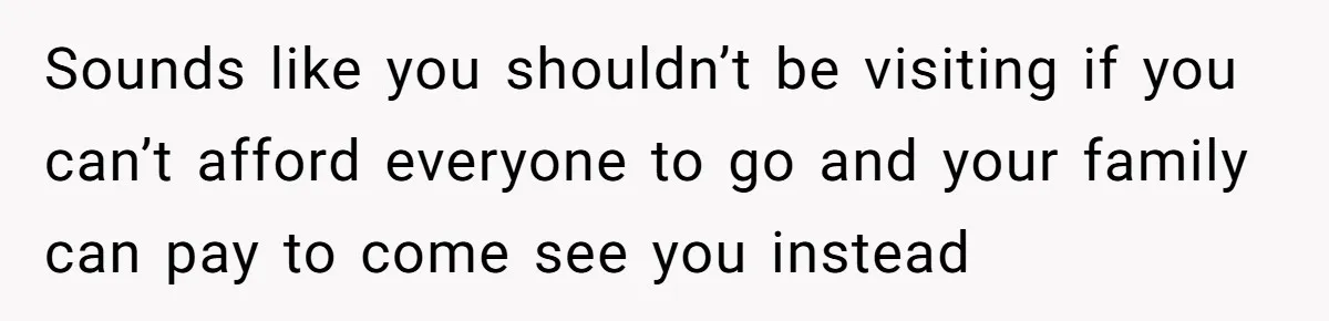 Sounds like you shouldn’t be visiting if you can’t afford everyone to go and your family can pay to come see you instead
