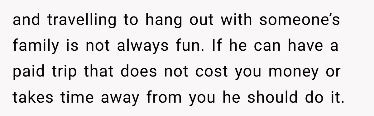 and travelling to hang out with someone’s family is not always fun. If he can have a paid trip that does not cost you money or takes time away from...