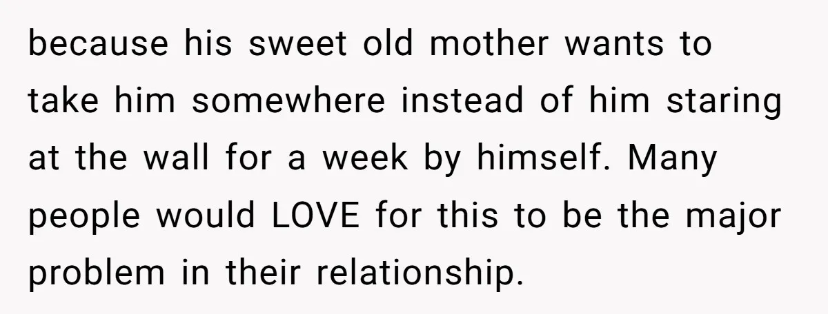 because his sweet old mother wants to take him somewhere instead of him staring at the wall for a week by himself. Many people would LOVE for this to be...