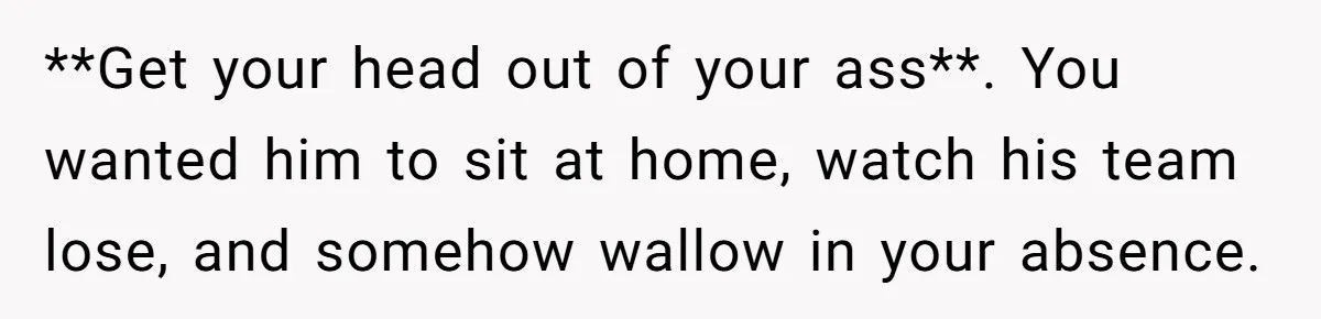 **Get your head out of your ass**. You wanted him to sit at home, watch his team lose, and somehow wallow in your absence.