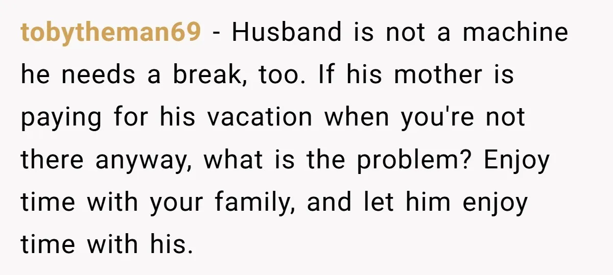 tobytheman69 − Husband is not a machine he needs a break, too. If his mother is paying for his vacation when you're not there anyway, what is the problem? Enjoy...