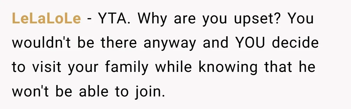 LeLaLoLe − YTA. Why are you upset? You wouldn't be there anyway and YOU decide to visit your family while knowing that he won't be able to join.