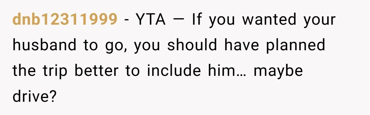 dnb12311999 − YTA — If you wanted your husband to go, you should have planned the trip better to include him… maybe drive?