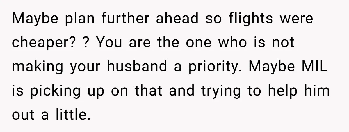 Maybe plan further ahead so flights were cheaper? ? You are the one who is not making your husband a priority. Maybe MIL is picking up on that and trying...