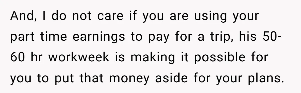 And, I do not care if you are using your part time earnings to pay for a trip, his 50-60 hr workweek is making it possible for you to put...