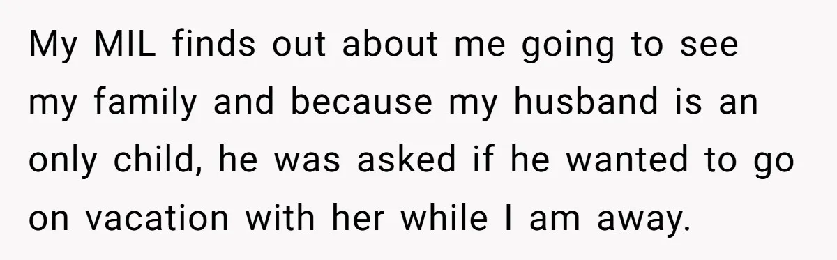 My MIL finds out about me going to see my family and because my husband is an only child, he was asked if he wanted to go on vacation with...