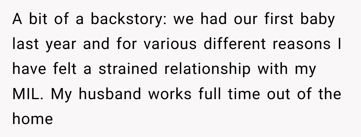 A bit of a backstory: we had our first baby last year and for various different reasons I have felt a strained relationship with my MIL. My husband works full...