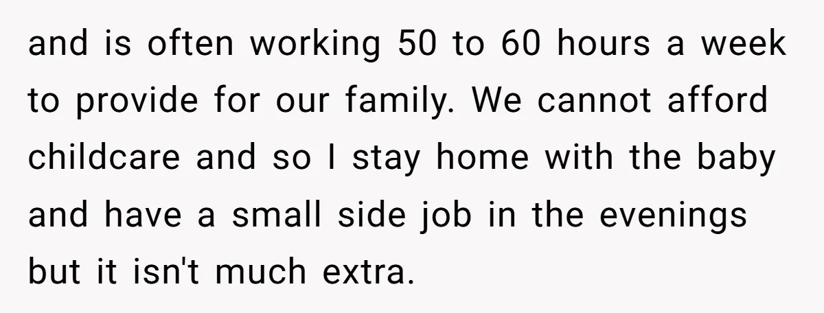 and is often working 50 to 60 hours a week to provide for our family. We cannot afford childcare and so I stay home with the baby and have a...