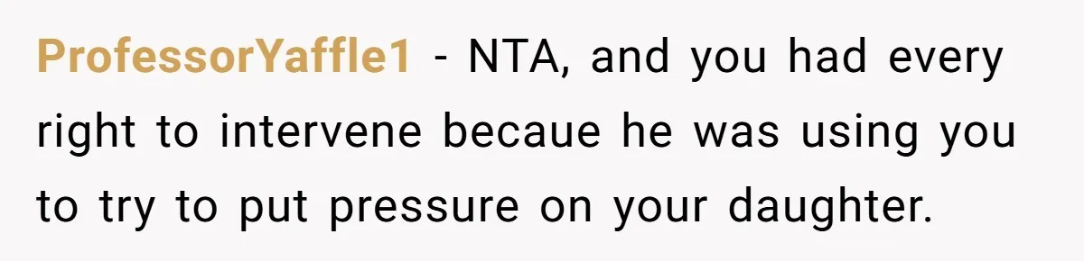 ProfessorYaffle1 - NTA, and you had every right to intervene becaue he was using you to try to put pressure on your daughter.