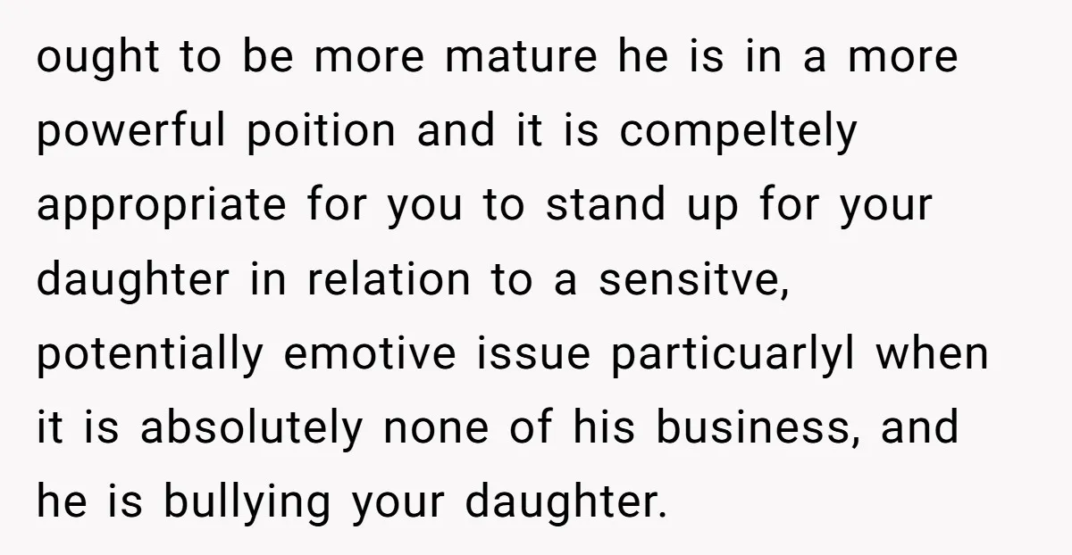 ought to be more mature he is in a more powerful poition and it is compeltely appropriate for you to stand up for your daughter in relation to a sensitve,...