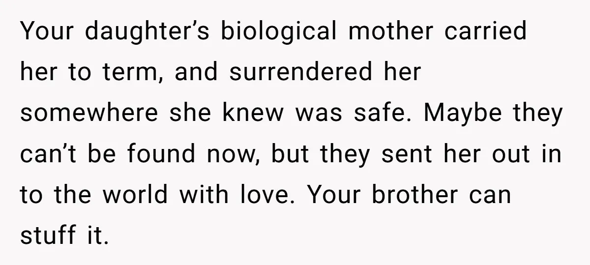 Your daughter’s biological mother carried her to term, and surrendered her somewhere she knew was safe. Maybe they can’t be found now, but they sent her out in to the...