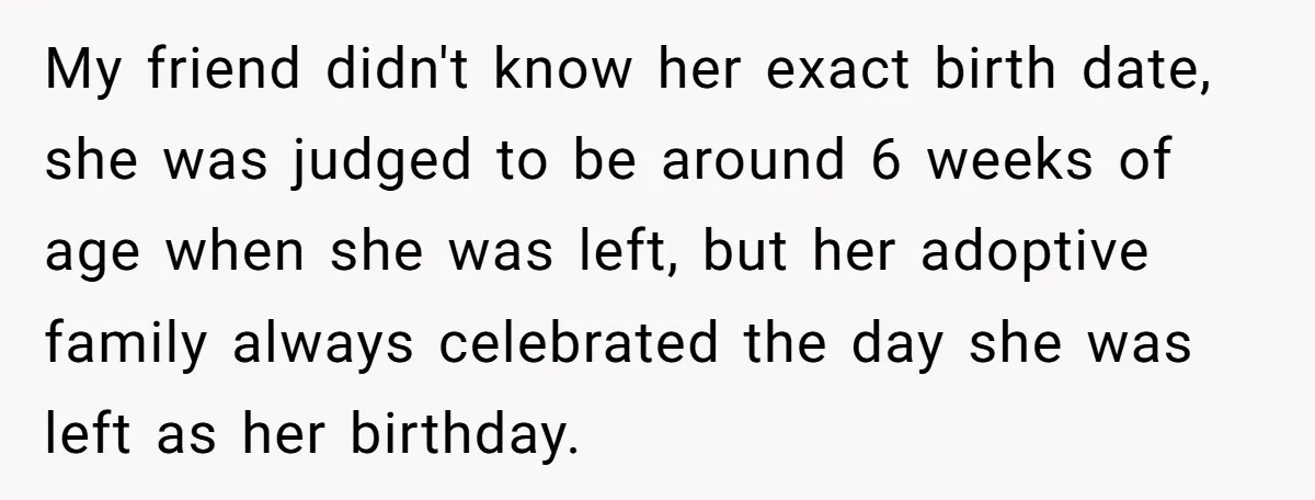 My friend didn't know her exact birth date, she was judged to be around 6 weeks of age when she was left, but her adoptive family always celebrated the day...