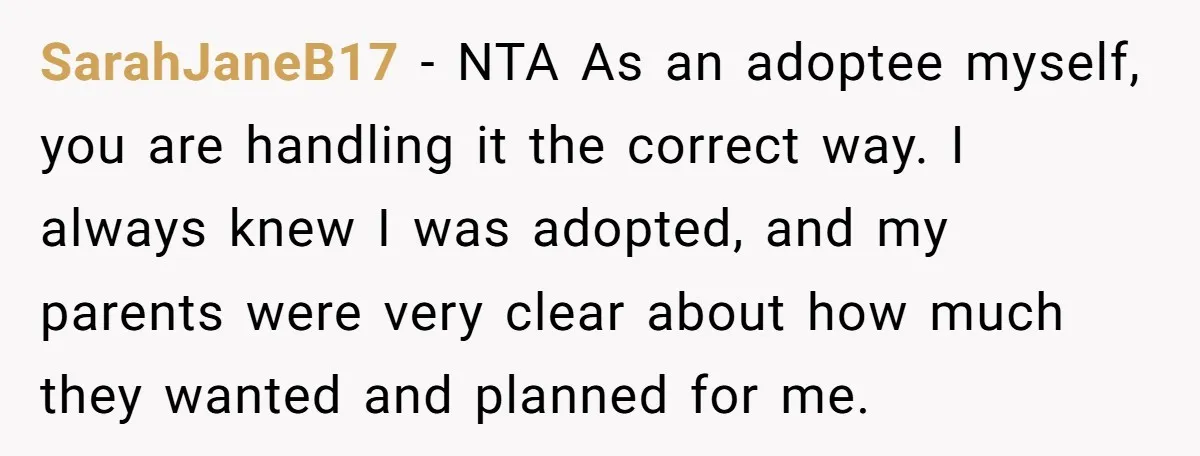 SarahJaneB17 - NTA As an adoptee myself, you are handling it the correct way. I always knew I was adopted, and my parents were very clear about how much they...